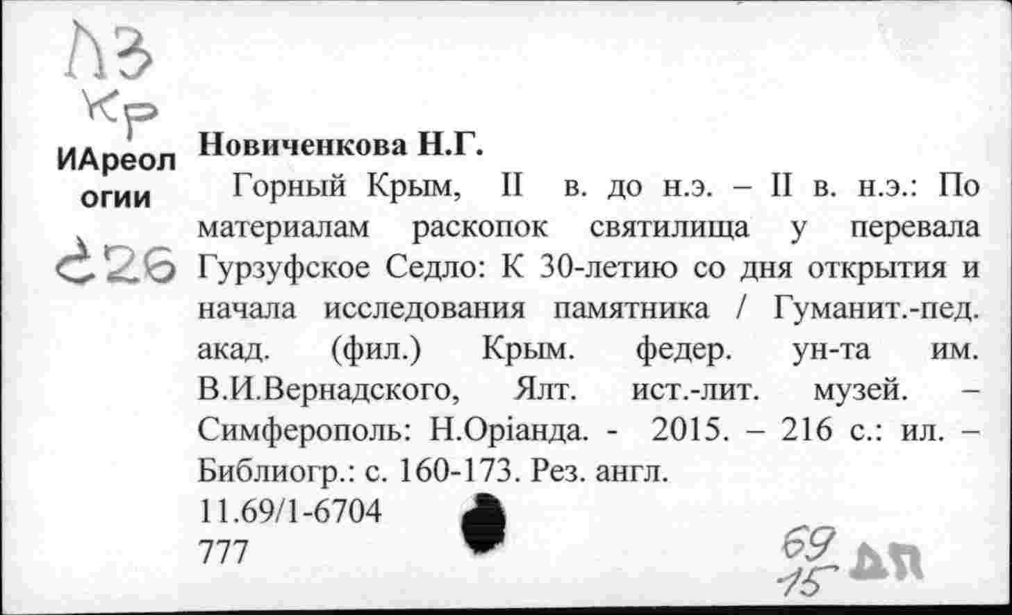 ﻿лз
Кр ИАреол огии
Ć26
Новиченкова Н.Г.
Горный Крым, II в. до н.э. - II в. н.э.: По материалам раскопок святилища у перевала Гурзуфское Седло: К 30-летию со дня открытия и начала исследования памятника / Гуманит.-пед. акад. (фил.) Крым. федер. ун-та им. В.И.Вернадского, Ялт. ист.-лит. музей. -Симферополь: Н.Оріанда. - 2015. - 216 с.: ил. -Библиогр.: с. 160-173. Рез. англ.
11.69/1-6704	Д
777	"	69 КП
•/г